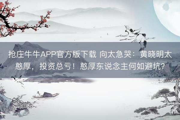 抢庄牛牛APP官方版下载 向太急哭：黄晓明太憨厚，投资总亏！憨厚东说念主何如避坑？