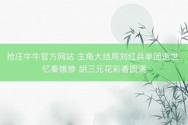 抢庄牛牛官方网站 主角大结局刘红兵单团逝世 忆秦娥惨 胡三元花彩香圆满