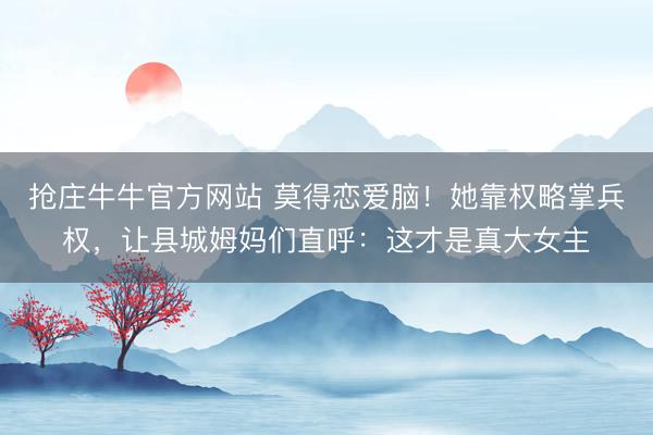 抢庄牛牛官方网站 莫得恋爱脑！她靠权略掌兵权，让县城姆妈们直呼：这才是真大女主