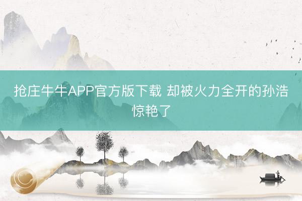 抢庄牛牛APP官方版下载 却被火力全开的孙浩惊艳了
