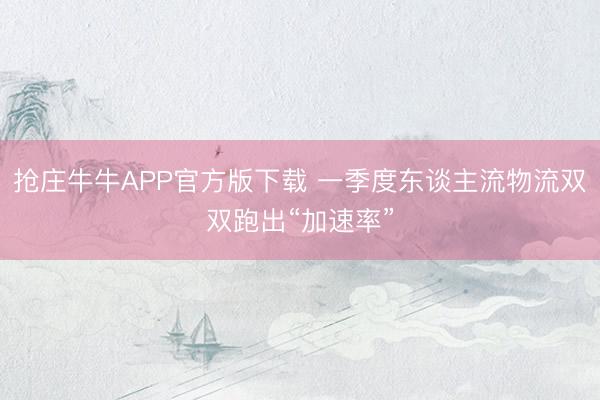 抢庄牛牛APP官方版下载 一季度东谈主流物流双双跑出“加速率”