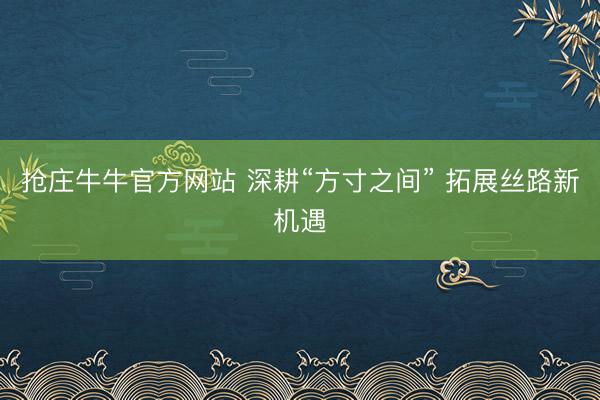 抢庄牛牛官方网站 深耕“方寸之间” 拓展丝路新机遇