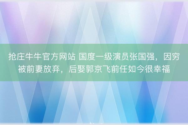 抢庄牛牛官方网站 国度一级演员张国强，因穷被前妻放弃，后娶郭京飞前任如今很幸福