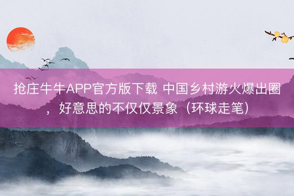 抢庄牛牛APP官方版下载 中国乡村游火爆出圈，好意思的不仅仅景象（环球走笔）