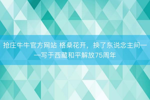 抢庄牛牛官方网站 格桑花开，换了东说念主间——写于西藏和平解放75周年
