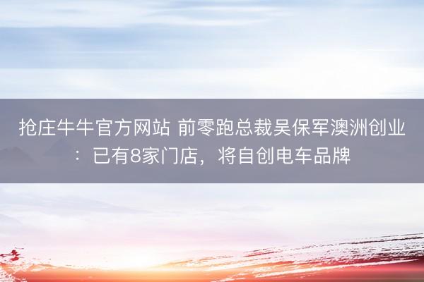 抢庄牛牛官方网站 前零跑总裁吴保军澳洲创业：已有8家门店，将自创电车品牌
