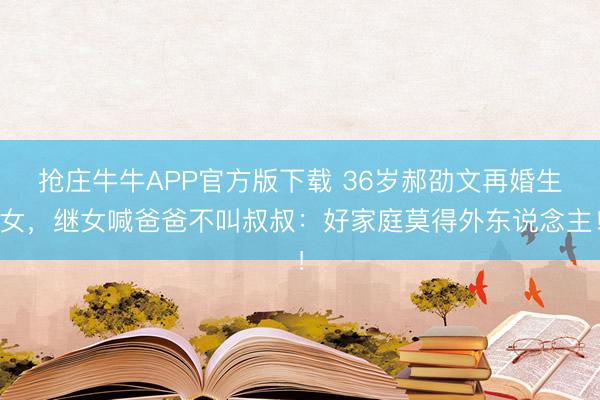抢庄牛牛APP官方版下载 36岁郝劭文再婚生女，继女喊爸爸不叫叔叔：好家庭莫得外东说念主！