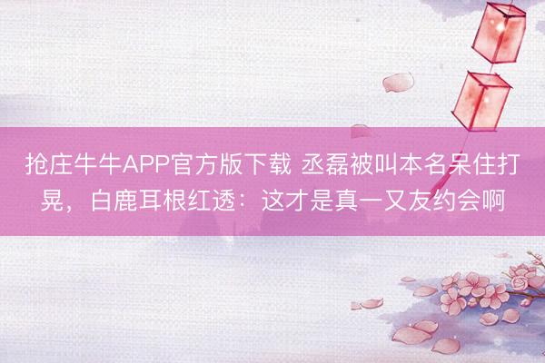 抢庄牛牛APP官方版下载 丞磊被叫本名呆住打晃，白鹿耳根红透：这才是真一又友约会啊