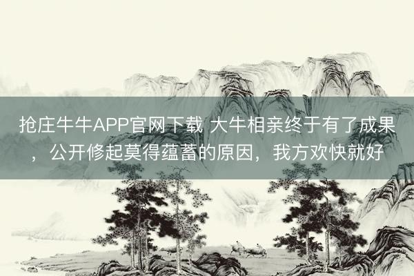 抢庄牛牛APP官网下载 大牛相亲终于有了成果，公开修起莫得蕴蓄的原因，我方欢快就好